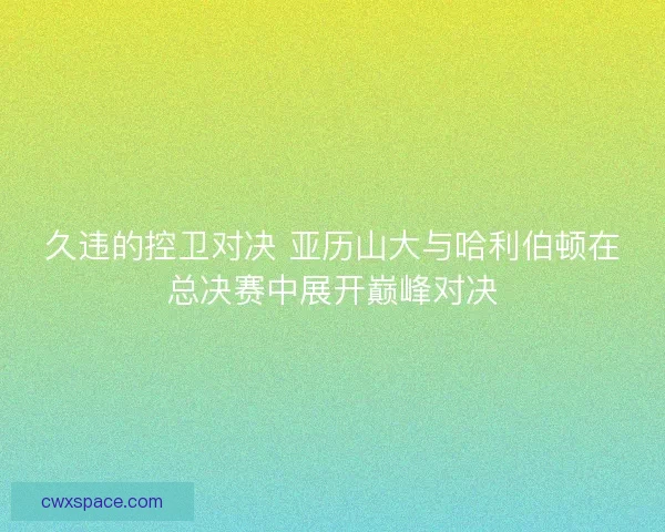 久违的控卫对决 亚历山大与哈利伯顿在总决赛中展开巅峰对决 久违的控卫对决 亚历山大与哈利伯顿在总决赛中展开巅峰对决