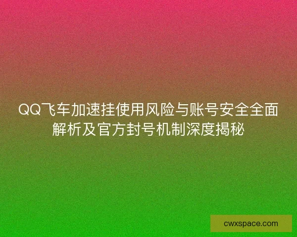 QQ飞车加速挂使用风险与账号安全全面解析及官方封号机制深度揭秘