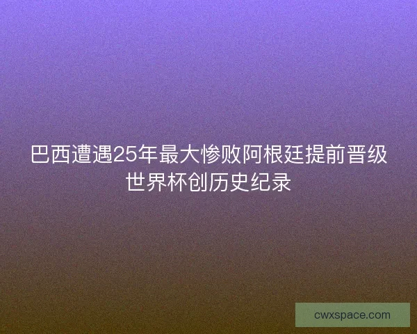 巴西遭遇25年最大惨败阿根廷提前晋级世界杯创历史纪录