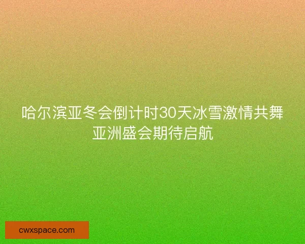 哈尔滨亚冬会倒计时30天冰雪激情共舞亚洲盛会期待启航