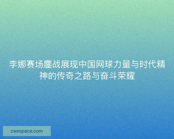 李娜赛场鏖战展现中国网球力量与时代精神的传奇之路与奋斗荣耀