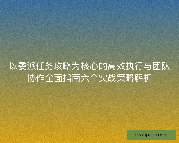 以委派任务攻略为核心的高效执行与团队协作全面指南六个实战策略解析
