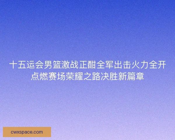 十五运会男篮激战正酣全军出击火力全开点燃赛场荣耀之路决胜新篇章