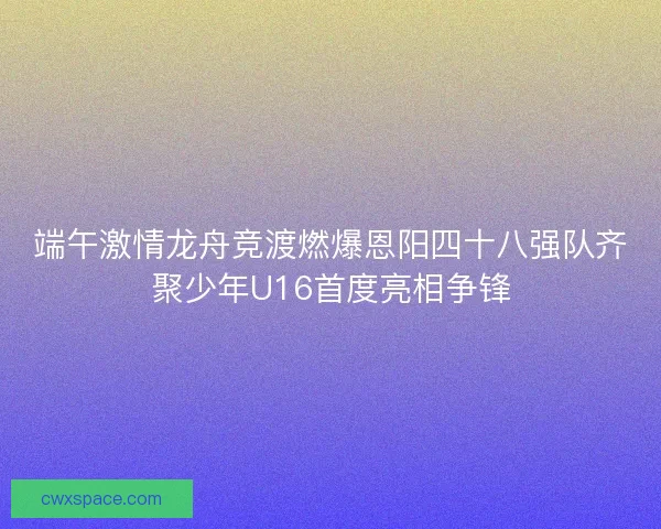 端午激情龙舟竞渡燃爆恩阳四十八强队齐聚少年U16首度亮相争锋