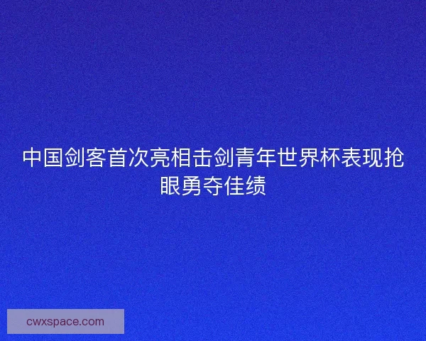 中国剑客首次亮相击剑青年世界杯表现抢眼勇夺佳绩