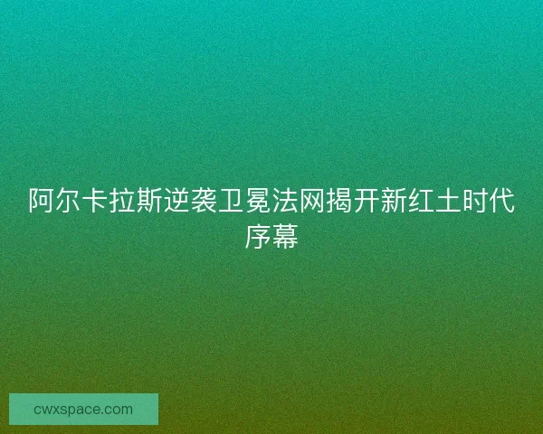 阿尔卡拉斯逆袭卫冕法网揭开新红土时代序幕