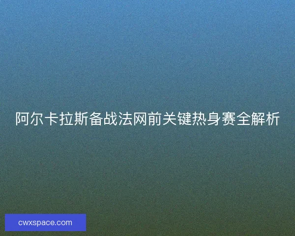 阿尔卡拉斯备战法网前关键热身赛全解析