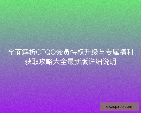 全面解析CFQQ会员特权升级与专属福利获取攻略大全最新版详细说明 全面解析CFQQ会员特权升级与专属福利获取攻略大全最新版详细说明